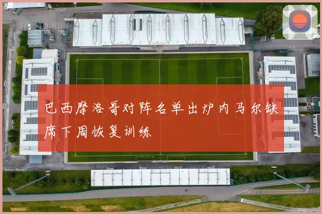 巴西摩洛哥对阵名单出炉内马尔缺席下周恢复训练