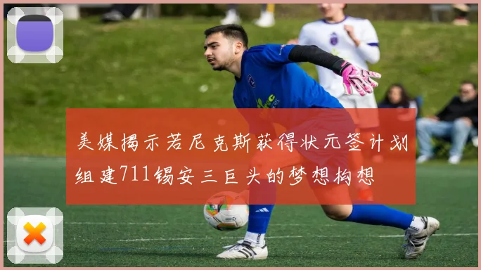 美媒揭示若尼克斯获得状元签计划组建711锡安三巨头的梦想构想