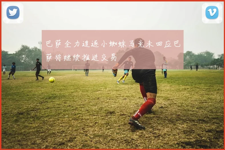 巴萨全力追逐小蜘蛛马竞未回应巴萨将继续推进交易