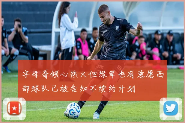 字母哥倾心热火但绿军也有意愿西部球队已被告知不续约计划