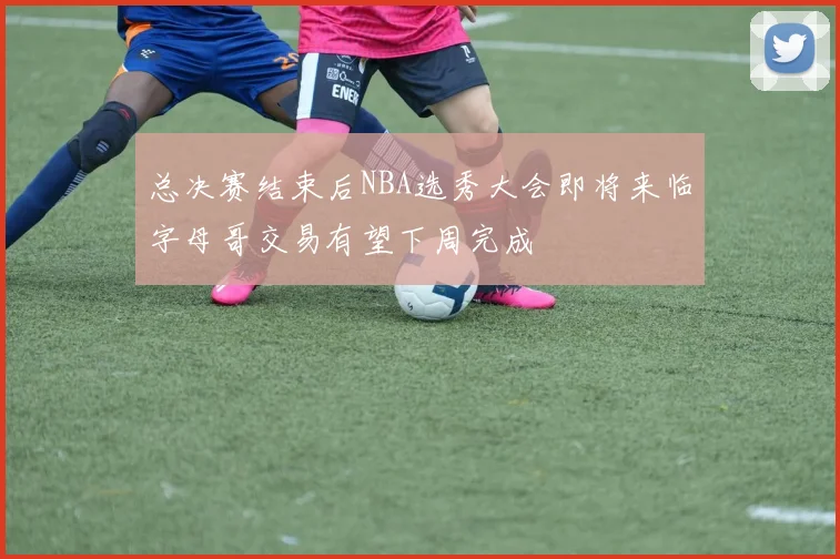 总决赛结束后NBA选秀大会即将来临字母哥交易有望下周完成