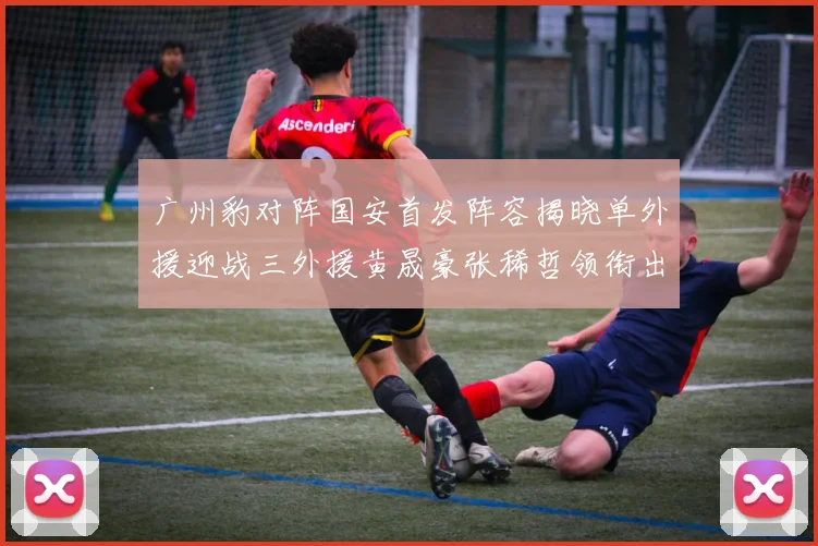 广州豹对阵国安首发阵容揭晓单外援迎战三外援黄晟豪张稀哲领衔出战