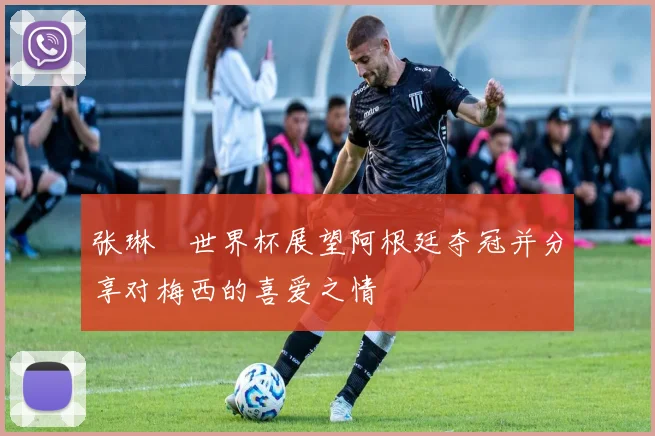 张琳芃世界杯展望阿根廷夺冠并分享对梅西的喜爱之情