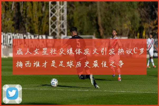 成人女星社交媒体发文引发热议C罗梅西谁才是足球历史最佳之争