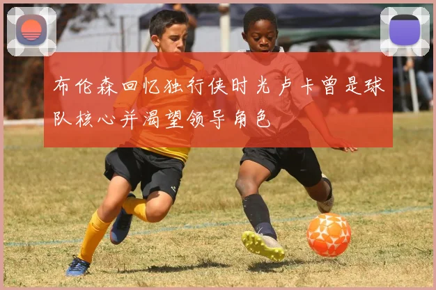 布伦森回忆独行侠时光卢卡曾是球队核心并渴望领导角色