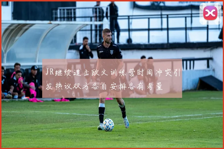 JR继续追击欧文训练营时间冲突引发热议双方各自安排各有考量