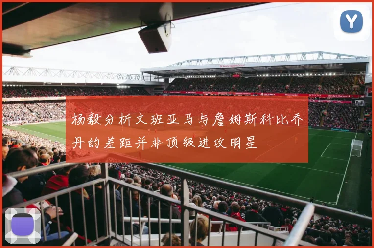 杨毅分析文班亚马与詹姆斯科比乔丹的差距并非顶级进攻明星
