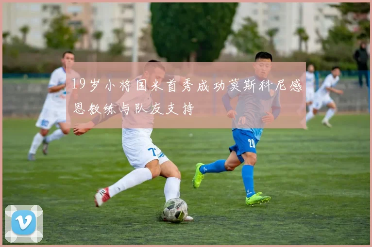 19岁小将国米首秀成功莫斯科尼感恩教练与队友支持