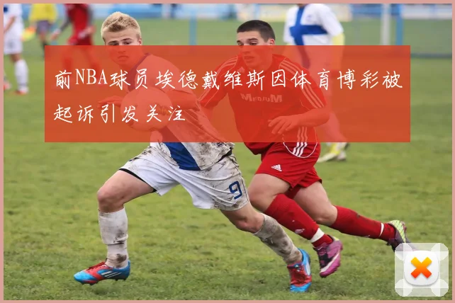 前NBA球员埃德戴维斯因体育博彩被起诉引发关注