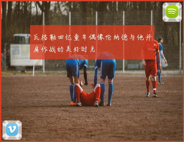 瓦格勒回忆童年偶像伦纳德与他并肩作战的美好时光
