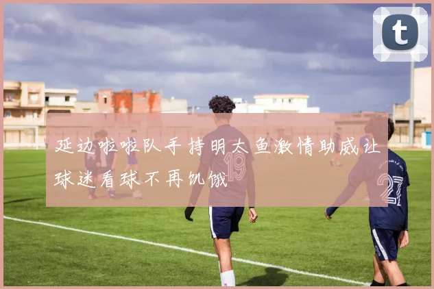 延边啦啦队手持明太鱼激情助威让球迷看球不再饥饿