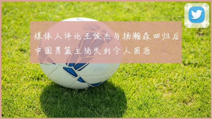 媒体人评论王俊杰与杨瀚森回归后中国男篮主场失利令人困惑