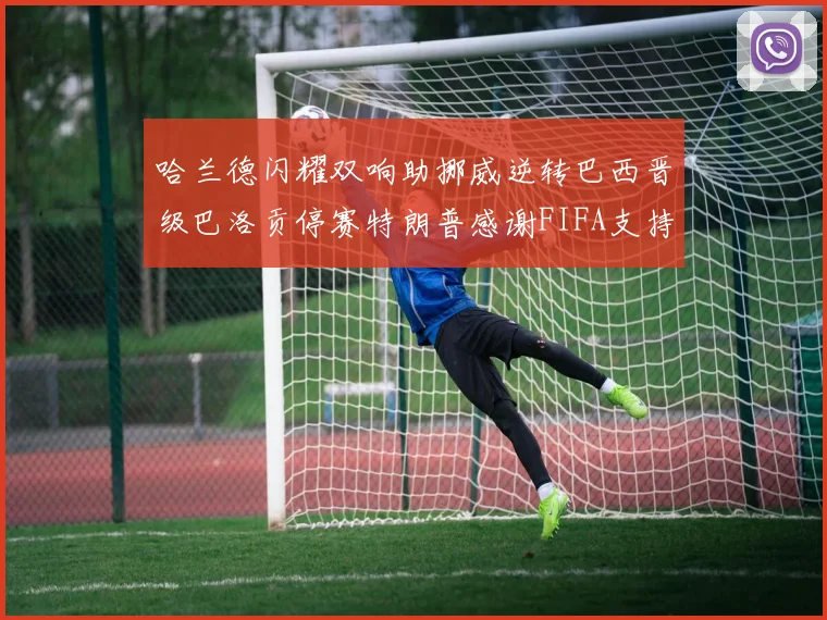 哈兰德闪耀双响助挪威逆转巴西晋级巴洛贡停赛特朗普感谢FIFA支持