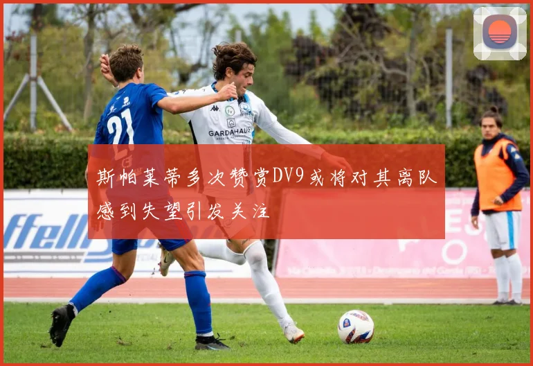 斯帕莱蒂多次赞赏DV9或将对其离队感到失望引发关注