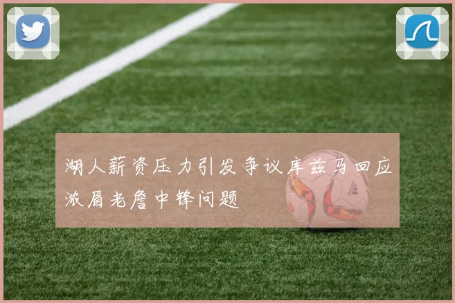 湖人薪资压力引发争议库兹马回应浓眉老詹中锋问题